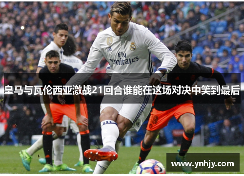 皇马与瓦伦西亚激战21回合谁能在这场对决中笑到最后