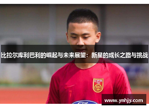 比拉尔库利巴利的崛起与未来展望：新星的成长之路与挑战